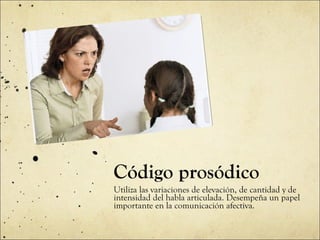 Código prosódico Utiliza las variaciones de elevación, de cantidad y de intensidad del habla articulada. Desempeña un papel importante en la comunicación afectiva. 