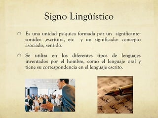 Signo Lingüístico Es una unidad psíquica formada por un  significante: sonidos ,escritura, etc  y un significado: concepto asociado, sentido. Se utiliza en los diferentes tipos de lenguajes inventados por el hombre, como el lenguaje oral y tiene su correspondencia en el lenguaje escrito. 