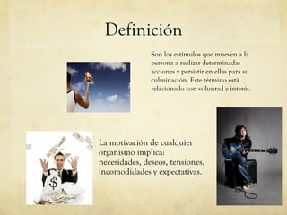 Definición La motivación de cualquier organismo implica:  necesidades, deseos, tensiones, incomodidades y expectativas.  Son los estímulos que mueven a la persona a realizar determinadas acciones y persistir en ellas para su culminación. Este término está relacionado con voluntad e interés.  