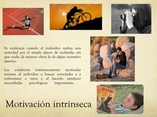 Se evidencia cuando el individuo realiza una actividad por el simple placer de realizarla, sin que nadie de manera obvia le de algún incentivo externo.  Las conductas intrínsecamente motivadas animan al individuo a buscar novedades y a enfrentarse a retos y al hacerlo satisfacer necesidades psicológicas importantes.  Motivación intrínseca 