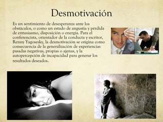 Desmotivación Es un sentimiento de desesperanza ante los obstáculos, o como un estado de angustia y pérdida de entusiasmo, disposición o energía. Para el conferencista, orientador de la conducta y escritor, Renny Yagosesky, la desmotivación se origina como consecuencia de la generalización de experiencias pasadas negativas, propias o ajenas, y la autopercepción de incapacidad para generar los resultados deseados . 