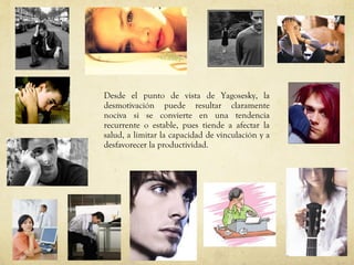 Desde el punto de vista de Yagosesky, la desmotivación puede resultar claramente nociva si se convierte en una tendencia recurrente o estable, pues tiende a afectar la salud, a limitar la capacidad de vinculación y a desfavorecer la productividad.  