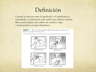 Definición Cuando la relación entre el significado y el significante es inmotivada, no existiendo entre ambos una relación natural. Bien puede elegirse otra cadena de sonidos y sigue constituyéndose en signo lingüístico. 