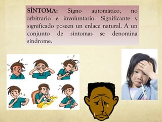 SÍNTOMA:  Signo automático, no arbitrario e involuntario. Significante y significado poseen un enlace natural. A un conjunto de síntomas se denomina síndrome. 