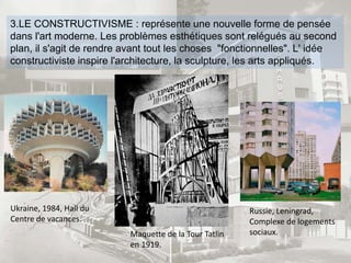 3.LE CONSTRUCTIVISME : représente une nouvelle forme de pensée
dans l'art moderne. Les problèmes esthétiques sont relégués au second
plan, il s'agit de rendre avant tout les choses "fonctionnelles". L' idée
constructiviste inspire l'architecture, la sculpture, les arts appliqués.
Maquette de la Tour Tatlin
en 1919.
Ukraine, 1984, Hall du
Centre de vacances.
Russie, Leningrad,
Complexe de logements
sociaux.
 