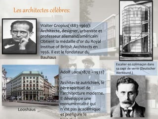Les architectes célèbres:
Walter Gropius(1883-1969):
Architecte, designer, urbaniste et
professeur allemand/américain
Obtient la médaille d’or du Royal
Institue of British Architects en
1956. Il est le fondateur du
Bauhaus
Escalier en colimaçon dans
sa cage de verre (Deutscher
Werkbund.)Adolf Loos(1870 – 1933)
:
Architecte autrichien, le
père spirituel de
l’architecture moderne.
Il développe une
monumentalité qui
n’est pas académique
et préfigure le
Looshaus
 