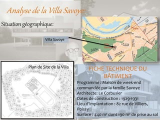 Analyse de la Villa Savoye:
FICHE TECHNIQUE DU
BÂTIMENT
Programme : Maison de week-end
commandée par la famille Savoye
Architecte: Le Corbusier
Dates de construction : 1929-1931
Lieu d’implantation : 82 rue de Villiers,
Poissy
Surface : 440 m² dont 190 m² de prise au sol
Situation géographique:
Villa Savoye
Plan de Site de la Villa
 