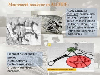 Mouvement moderne en ALGERIE :
PLAN OBUS_Le
corbusier: nommé ainsi
parce qu’il pulvérisait
toutes les idées reçues
: le long du littoral, de
Saint-Eugène à Maison
Carrée (de Bologhine à
El-Harrach ) .
Le projet est en trois
parties:
A-cité d’affaires
B-cité de residance
C-Liaison des deux
banlieues
 