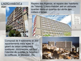 L’AERO-HABITAT à
alger :
Repère des Algérois, et repaire des habitants
de Télemly. L’Aéro-Habitat, est un véritable
quartier dans un quartier qui abrite des
milliers d’âmes .
Composé de 4 bâtiments et 300
appartements mais aussi le
géant de béton composent
quelques commerces, qui font
l’identité du quartier, le boucher,
la coiffeuse, le plombier.. Etc
 