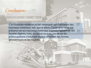 Conclusion:
L’architecture moderne se fait remarquer par l’utilisation des
nouveaux matériaux tels que le béton, l’acier et le verre. La
présence de ses nouveaux matériaux a permis l’apparition des
façades légères, nues, écrans et neutres, planes car les
préoccupations s’induisent dans la simplicité des formes
géométriques et des façades
 