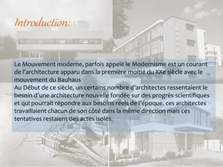 Introduction:
Le Mouvement moderne, parfois appelé le Modernisme est un courant
de l’architecture apparu dans la première moitié du XXe siècle avec le
mouvement du Bauhaus
Au Début de ce siècle, un certains nombre d’architectes ressentaient le
besoin d’une architecture nouvelle fondée sur des progrès scientifiques
et qui pourrait répondre aux besoins réels de l’époque. ces architectes
travaillaient chacun de son côté dans la même direction mais ces
tentatives restaient des actes isolés.
 