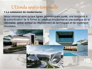 L’Etendu spatio-temporelle
1.La naissance du modernisme :
décor minimal ainsi qu'aux lignes géométriques pures, une tendance à
la subordination de la forme au prédicat fonctionnel et une exergue de la
rationalité, grâce surtout au déploiement de techniques et de matériaux
nouveaux.
 