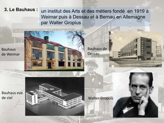 3. Le Bauhaus : un institut des Arts et des métiers fondé en 1919 à
Weimar puis à Dessau et à Bernau en Allemagne
par Walter Gropius .
Walter Gropuis
Bauhaus de
Dessau
Bauhaus vue
de ciel
Bauhaus
de Weimar
 