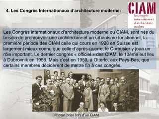 4. Les Congrès Internationaux d’architecture moderne:
Les Congrès internationaux d’architecture moderne ou CIAM, sont nés du
besoin de promouvoir une architecture et un urbanisme fonctionnel, la
première période des CIAM celle qui cours en 1928 en Suisse est
largement mieux connu que celle d’après-guerre, le Corbusier y joua un
rôle important. Le dernier congrès « officiel » des CIAM, le 10éme eut lieu
à Dubrovnik en 1956. Mais c’est en 1959, à Otterlo, aux Pays-Bas, que
certains membres décidèrent de mettre fin à ces congrès.
Photos prise lors d’un CIAM
 