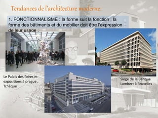 Tendances de l’architecture moderne:
1. FONCTIONNALISME : la forme suit la fonction , la
forme des bâtiments et du mobilier doit être l'expression
de leur usage .
Siège de la Banque
Lambert à Bruxelles
Le Palais des foires et
expositions à prague ,
Tchèque
 