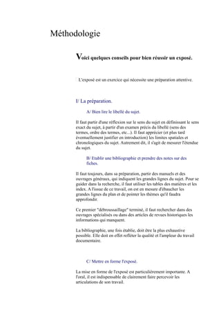 Méthodologie

      Voici quelques conseils pour bien réussir un exposé.

       L'exposé est un exercice qui nécessite une préparation attentive.



      I/ La préparation.

            A/ Bien lire le libellé du sujet.

      Il faut partir d'une réflexion sur le sens du sujet en définissant le sens
      exact du sujet, à partir d'un examen précis du libellé (sens des
      termes, ordre des termes, etc...). Il faut apprécier (et plus tard
      éventuellement justifier en introduction) les limites spatiales et
      chronologiques du sujet. Autrement dit, il s'agit de mesurer l'étendue
      du sujet.

            B/ Etablir une bibliographie et prendre des notes sur des
            fiches.

      Il faut toujours, dans sa préparation, partir des manuels et des
      ouvrages généraux, qui indiquent les grandes lignes du sujet. Pour se
      guider dans la recherche, il faut utiliser les tables des matières et les
      index. A l'issue de ce travail, on est en mesure d'ébaucher les
      grandes lignes du plan et de pointer les thèmes qu'il faudra
      approfondir.

      Ce premier quot;débroussaillagequot; terminé, il faut rechercher dans des
      ouvrages spécialisés ou dans des articles de revues historiques les
      informations qui manquent.

      La bibliographie, une fois établie, doit être la plus exhaustive
      possible. Elle doit en effet refléter la qualité et l'ampleur du travail
      documentaire.



            C/ Mettre en forme l'exposé.

      La mise en forme de l'exposé est particulièrement importante. A
      l'oral, il est indispensable de clairement faire percevoir les
      articulations de son travail.
 