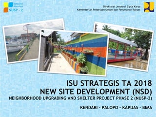 ISU STRATEGIS TA 2018
NEW SITE DEVELOPMENT (NSD)
NEIGHBORHOOD UPGRADING AND SHELTER PROJECT PHASE 2 (NUSP-2)
KENDARI – PALOPO – KAPUAS - BIMA
Direktorat Jenderal Cipta Karya
Kementerian Pekerjaan Umum dan Perumahan Rakyat
 