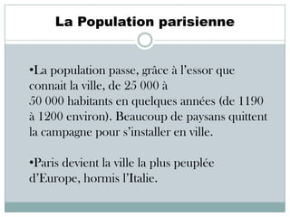 La Population parisienne

•La population passe, grâce à l’essor que
connait la ville, de 25 000 à
50 000 habitants en quelques années (de 1190
à 1200 environ). Beaucoup de paysans quittent
la campagne pour s’installer en ville.
•Paris devient la ville la plus peuplée
d’Europe, hormis l’Italie.

 