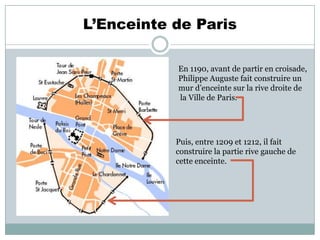 L’Enceinte de Paris
En 1190, avant de partir en croisade,
Philippe Auguste fait construire un
mur d’enceinte sur la rive droite de
la Ville de Paris.

Puis, entre 1209 et 1212, il fait
construire la partie rive gauche de
cette enceinte.

 