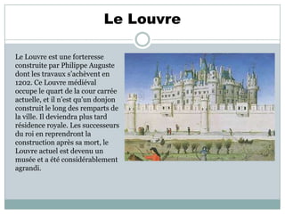Le Louvre
Le Louvre est une forteresse
construite par Philippe Auguste
dont les travaux s’achèvent en
1202. Ce Louvre médiéval
occupe le quart de la cour carrée
actuelle, et il n’est qu’un donjon
construit le long des remparts de
la ville. Il deviendra plus tard
résidence royale. Les successeurs
du roi en reprendront la
construction après sa mort, le
Louvre actuel est devenu un
musée et a été considérablement
agrandi.

 