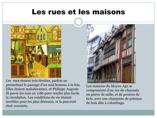 Les rues et les maisons

Les rues étaient très étroites, parfois ne
permettant le passage d’un seul homme à la fois.
Elles étaient malodorantes, et Philippe Auguste
fit paver les rues en 1186 pour rendre plus facile
la circulation. Les conditions de vie étaient
terribles pour les plus démunis, et la pauvreté
était courante.

Les maisons du Moyen Age se
composaient d'un rez-de-chaussée
en pierre de taille, et de poutres de
bois, avec une charpente de poteaux
de bois dite à colombage.

 