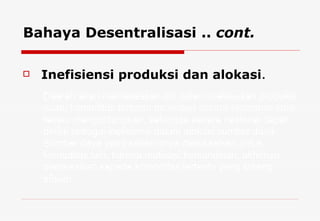 Inefisiensi produksi dan alokasi . Bahaya Desentralisasi ..  cont. Daerah akan memaksakan diri dalam melakukan produksi suatu komoditas tertentu meskipun secara ekonomis tidak terlalu menguntungkan, sehingga secara nasional dapat dinilai sebagai inefisiensi dalam alokasi sumber daya. Sumber daya yang seharusnya dialokasikan untuk komoditas lain, karena motivasi kemandirian, akhirnya dialokasikan kepada komoditas tertentu yang kurang efisien.  
