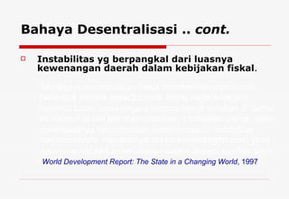 Instabilitas yg berpangkal dari luasnya kewenangan daerah dalam kebijakan fiskal . Bahaya Desentralisasi ..  cont. “ Meskipun desentralisasi fiskal memberikan manfaat di beberapa negara seperti China, India, negara-negara Amerika Latin, serta negara-negara lain di belahan di dunia ini, namun di sisi lain memunculkan 3 masalah utama, yaitu: meningkatnya ketidakadilan (kesenjangan), instabilitas makroekonomi, dan adanya resiko kewenangan lokal yang dapat menyebabkan kesalahan dalam alokasi sumber daya” ( World Development Report: The State in a Changing World , 1997 ).  