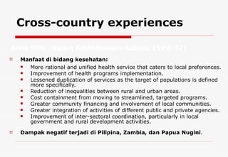 Cross-country experiences Manfaat di bidang kesehatan: More rational and unified health service that caters to local preferences. Improvement of health programs implementation. Lessened duplication of services as the target of populations is defined more specifically. Reduction of inequalities between rural and urban areas. Cost containment from moving to streamlined, targeted programs. Greater community financing and involvement of local communities. Greater integration of activities of different public and private agencies. Improvement of inter-sectoral coordination, particularly in local government and rural development activities. Dampak negatif terjadi di P ilipina, Zambia, dan Papua Nugini . Anne Mills ( dalam Kolehmainen-Aitken, 1999: 57)  
