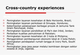 Cross-country experiences Peningkatan layanan kesehatan di Belo Horizonte, Brazil;  Peningkatan layanan perkotaan di Sinuapa, Honduras; Keberhasilan pelaksanaan berbagai proyek di Jamunia Tank Gram Panchayat, India;  Peningkatan layanan pendidikan di Ma’n dan Irbid, Jordan;  Perbaikan kualitas pemukiman di Pakistan;  Peningkatan layanan kesehatan dii 3 kota di Philipina;  Menggerakkan pembangunan ekonomi lokal di 3 kota Polish;  Peningkatan pendapatan rumah tangga di Ivory Park, South Africa;  Peningkatan jasa-jasa pasar melalui kemitraan dengan sektor swasta di Jinja, Uganda. Work  (2002)  