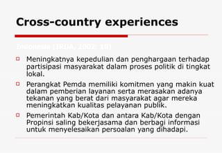 Cross-country experiences Meningkatnya kepedulian dan penghargaan terhadap partisipasi masyarakat dalam proses politik di tingkat lokal. Perangkat Pemda memiliki komitmen yang makin kuat dalam pemberian layanan serta merasakan adanya tekanan yang berat dari masyarakat agar mereka meningkatkan kualitas pelayanan publik.  Pemerintah Kab/Kota dan antara Kab/Kota dengan Propinsi saling bekerjasama dan berbagi informasi untuk menyelesaikan persoalan yang dihadapi. Indonesia  (IRDA, 2002: 10)  