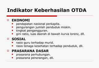 Indikator Keberhasilan OTDA EKONOMI pendapatan nasional perkapita. pengurangan jumlah penduduk miskin. tingkat pengangguran. gini ratio, luas daerah di bawah kurva lorenz, dll . SOSIAL rasio guru terhadap murid. rasio tenaga kesehatan terhadap penduduk, dll. PRASARANA DASAR prasarana perhubungan. prasarana penerangan, dll. 