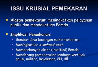 ISSU KRUSIAL PEMEKARAN Alasan pemekaran : meningkatkan pelayanan publik dan mendekatkan Pemda. Implikasi Pemekaran : Sumber daya keuangan makin terbatas. Meningkatkan  overhead-cost . Memperbanyak aktor (institusi) Pemda. Mendorong pembentukan lembaga vertikal: polisi, militer, kejaksaan, PN, dll. 