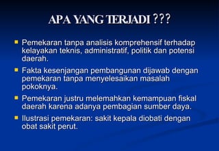 APA YANG TERJADI ??? P emekaran tanpa analisis komprehensif terhadap kelayakan teknis, admin i stratif, politik dan potensi daerah . Fakta kesenjangan pembangunan dijawab dengan pemekaran tanpa menyelesaikan masalah pokoknya. Pemekaran justru melemahkan kemampuan fiskal daerah karena adanya pembagian sumber daya. Ilustrasi pemekaran: sakit kepala diobati dengan obat sakit perut. 