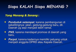 Siapa KALAH Siapa MENANG ? Penduduk setempat , karena pembangunan di sekelilingnya: jalan, gedung-gedung baru, dll. Daerah yg sepi menjadi lebih ramai. PNS , karena mendapat promosi di daerah yang baru. Parpol , karena kadernya memiliki peluang untuk menjadi anggota DPRD atau Kepala Daerah. Yang Menang & Senang  : 