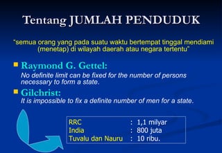 Tentang JUMLAH PENDUDUK Raymond G. Gettel:  No definite limit can be fixed for the number of persons necessary to form a state . Gilchrist:  It is impossible to fix a definite number of men for a state .  “ semua orang yang pada suatu waktu bertempat tinggal mendiami (menetap) di wilayah daerah atau negara tertentu” RRC   :  1,1 milyar India   :  800 juta Tuvalu dan Nauru :  10 ribu. 