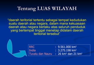 Tentang LUAS WILAYAH “ daerah teritorial tertentu sebagai tempat kedudukan suatu daerah atau negara, dalam mana kekuasaan daerah atau negara berlaku atas seluruh penduduk yang bertempat tinggal menetap didalam daerah teritorial tersebut” RRC   :  9.561.000 km 2   India   :  3.275.198 km 2   Tuvalu dan Nauru :  26 km 2  dan 21 km 2   