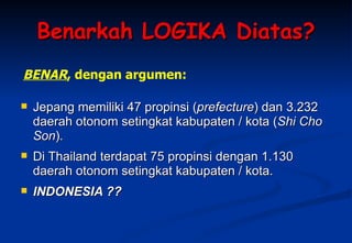 Benarkah LOGIKA Diatas? Jepang memiliki 47 propinsi ( prefecture ) dan 3.232 daerah otonom setingkat kabupaten / kota ( Shi Cho Son ).  Di Thailand terdapat 75 propinsi dengan 1.130 daerah otonom setingkat kabupaten / kota.  INDONESIA ?? BENAR , dengan argumen: 