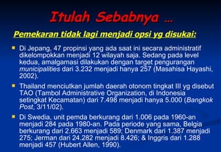 Itulah Sebabnya … Di Jepang, 47 propinsi yang ada saat ini secara administratif dikelompokkan menjadi 12 wilayah saja. Sedang pada level kedua, amalgamasi dilakukan dengan target pengurangan  municipalities  dari 3.232 menjadi hanya 257 (Masahisa Hayashi, 2002).  Thailand menciutkan jumlah daerah otonom tingkat III yg disebut TAO (Tambol Administrative Organization, di Indonesia setingkat Kecamatan) dari 7.498 menjadi hanya 5.000 ( Bangkok Post , 3/11/02).  Di Swedia, unit pemda berkurang dari 1.006 pada 1960-an menjadi 284 pada 1980-an. Pada periode yang sama, Belgia berkurang dari 2.663 menjadi 589; Denmark dari 1.387 menjadi 275; Jerman dari 24.282 menjadi 8.426; & Inggris dari 1.288 menjadi 457 (Hubert Allen, 1990).  Pemekaran tidak lagi menjadi opsi yg disukai: 