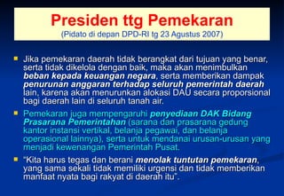 Presiden ttg Pemekaran (Pidato di depan DPD-RI tg 23 Agustus 2007) Jika pemekaran daerah tidak berangkat dari tujuan yang benar, serta tidak dikelola dengan baik, maka akan menimbulkan  beban kepada keuangan negara , serta memberikan dampak  penurunan anggaran terhadap seluruh pemerintah daerah  lain, karena akan menurunkan alokasi DAU secara proporsional bagi daerah lain di seluruh tanah air.  Pemekaran juga mempengaruhi  penyediaan DAK Bidang Prasarana Pemerintahan  (sarana dan prasarana gedung kantor instansi vertikal, belanja pegawai, dan belanja operasional lainnya), serta untuk mendanai urusan-urusan yang menjadi kewenangan Pemerintah Pusat. “ Kita harus tegas dan berani  menolak tuntutan pemekaran , yang sama sekali tidak memiliki urgensi dan tidak memberikan manfaat nyata bagi rakyat di daerah itu”. 