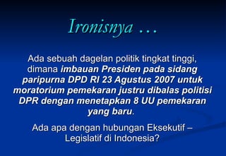 Ironisnya … Ada sebuah dagelan politik tingkat tinggi, dimana  imbauan Presiden pada sidang paripurna DPD RI 23 Agustus 2007 untuk moratorium pemekaran justru dibalas politisi DPR dengan menetapkan 8 UU pemekaran yang baru .  Ada apa dengan hubungan Eksekutif – Legislatif di Indonesia? 