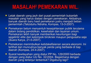 MASALAH 2  PEMEKARAN WIL. Letak daerah yang jauh dari pusat pemerintah bukanlah masalah yang harus diatasi dengan pemekaran. Akibatnya, banyak daerah baru hasil pemekaran justru menjadi beban pemerintah (Taliziduhu Ndraha, Kompas, 13-3-2007). Pemekaran belum menyentuh kesejahteraan publik terutama dalam bidang pendidikan, kesehatan dan layanan umum. Pemekaran lebih banyak memberikan keuntungan bagi segelintir elite dan kelompok birokrasi maupun pengusaha saja (Suara Karya, 21-5-2007).  Pemekaran menimbulkan ketidakefisienan secara ekonomi. Ini terlihat dari munculnya banyak perda yang berbeda di tiap daerah  (Kompas, 24-4-2007). Syarat kewilayahan yang diatur PP No. 129/2000 berbeda dengan yang diatur UU No. 32/2004. Bagaimana dengan daerah yang terlanjur terbentuk? Digabung lagi? 