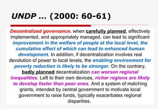 UNDP …  (2000: 60-61) Decentralized governance , when  carefully planned , effectively implemented, and appropriately managed, can lead to significant  improvement in the welfare of people at the local level, the cumulative effect of which can lead to enhanced human development . In addition, if decentralization involves real devolution of power to local levels, the  enabling environment for poverty reduction is likely to be stronger . On the contrary,  badly planned  decentralization  can worsen regional inequalities . Left to their own devices,  richer regions are likely to develop faster than poor ones . And a system of matching grants, intended by central government to motivate local government to raise funds, typically exacerbates regional disparities.  