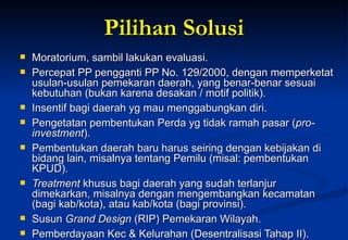 Pilihan Solusi Moratorium, sambil lakukan evaluasi. Percepat PP pengganti PP No. 129/2000, dengan memperketat  usulan-usulan pemekaran daerah, yang benar-benar sesuai kebutuhan (bukan karena desakan / motif politik). Insentif bagi daerah yg mau menggabungkan diri. Pengetatan pembentukan Perda yg tidak ramah pasar ( pro-investment ). Pembentukan daerah baru harus seiring dengan kebijakan di bidang lain, misalnya tentang Pemilu (misal: pembentukan KPUD). Treatment  khusus bagi daerah yang sudah terlanjur dimekarkan, misalnya dengan mengembangkan kecamatan (bagi kab/kota), atau kab/kota (bagi provinsi). Susun  Grand Design  (RIP) Pemekaran Wilayah. Pemberdayaan Kec & Kelurahan (Desentralisasi Tahap II). 