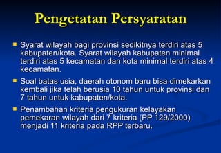 Pengetatan Persyaratan Syarat wilayah bagi provinsi sedikitnya terdiri atas 5 kabupaten/kota. Syarat wilayah kabupaten minimal terdiri atas 5 kecamatan dan kota minimal terdiri atas 4 kecamatan.  Soal batas usia, daerah otonom baru bisa dimekarkan kembali jika telah berusia 10 tahun untuk provinsi dan 7 tahun untuk kabupaten/kota. Penambahan kriteria pengukuran kelayakan pemekaran wilayah dari 7 kriteria (PP 129/2000) menjadi 11 kriteria pada RPP terbaru. 