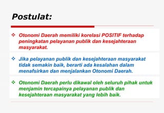Postulat: Otonomi Daerah memiliki korelasi POSITIF terhadap peningkatan pelayanan publik dan kesejahteraan masyarakat. Jika pelayanan publik dan kesejahteraan masyarakat tidak semakin baik, berarti ada kesalahan dalam menafsirkan dan menjalankan Otonomi Daerah. Otonomi Daerah perlu dikawal oleh seluruh pihak untuk menjamin tercapainya pelayanan publik dan kesejahteraan masyarakat yang lebih baik. 