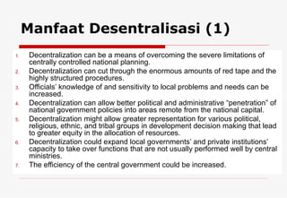 Decentralization can be a means of overcoming the severe limitations of centrally controlled national planning. Decentralization can cut through the enormous amounts of red tape and the highly structured procedures. Officials’ knowledge of and sensitivity to local problems and needs can be increased. Decentralization can allow better political and administrative “penetration” of national government policies into areas remote from the national capital. Decentralization might allow greater representation for various political, religious, ethnic, and tribal groups in development decision making that lead to greater equity in the allocation of resources. Decentralization could expand local governments’ and private institutions’ capacity to take over functions that are not usually performed well by central ministries.  The efficiency of the central government could be increased.  Manfaat Desentralisasi (1) 