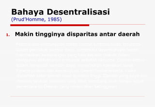 Makin tingginya disparitas antar daerah  Bahaya Desentralisasi (Prud’Homme, 1985) Potensi dan kemampuan setiap daerah berbeda-beda, terutama dalam pemilikan sumber daya, sementara desentralisasi berarti memberikan kewenangan yang luas kepada daerah dalam mengurusi aktivitasnya termasuk aktivitas ekonomi. Daerah bebas dalam mengolah sumber daya, menerapkan kebijakan fiskal. Karena potensi dan kemampuan daerah berbeda-beda, maka disparitas antar daerah akan semakin tinggi. Daerah yang kaya dan memiliki struktur ekonomi yang lebih seimbang akan melaju cepat, sementara itu Daerah yang miskin akan ketinggalan. 