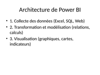 Architecture de Power BI
• 1. Collecte des données (Excel, SQL, Web)
• 2. Transformation et modélisation (relations,
calculs)
• 3. Visualisation (graphiques, cartes,
indicateurs)
 
