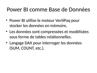 Power BI comme Base de Données
• Power BI utilise le moteur VertiPaq pour
stocker les données en mémoire.
• Les données sont compressées et modélisées
sous forme de tables relationnelles.
• Langage DAX pour interroger les données
(SUM, COUNT, etc.).
 