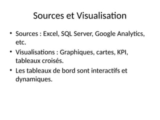 Sources et Visualisation
• Sources : Excel, SQL Server, Google Analytics,
etc.
• Visualisations : Graphiques, cartes, KPI,
tableaux croisés.
• Les tableaux de bord sont interactifs et
dynamiques.
 